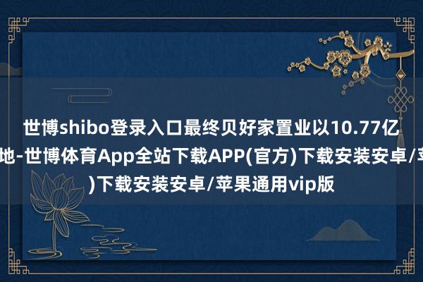 世博shibo登录入口最终贝好家置业以10.77亿的总价摘得此地-世博体育App全站下载APP(官方)下载安装安卓/苹果通用vip版