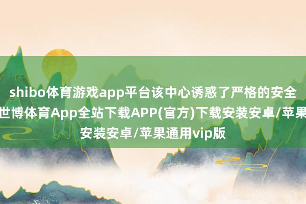 shibo体育游戏app平台该中心诱惑了严格的安全监管机制-世博体育App全站下载APP(官方)下载安装安卓/苹果通用vip版