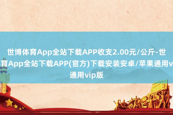 世博体育App全站下载APP收支2.00元/公斤-世博体育App全站下载APP(官方)下载安装安卓/苹果通用vip版