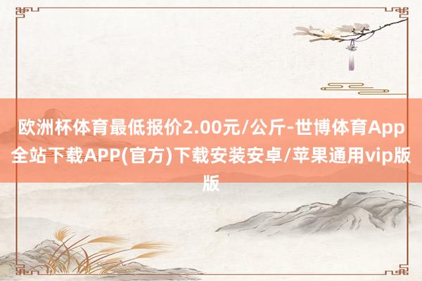 欧洲杯体育最低报价2.00元/公斤-世博体育App全站下载APP(官方)下载安装安卓/苹果通用vip版