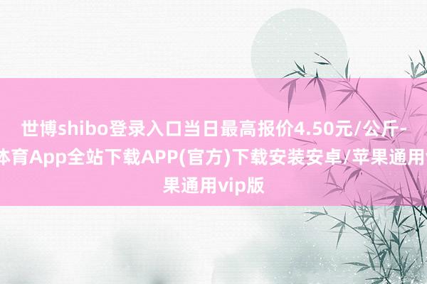 世博shibo登录入口当日最高报价4.50元/公斤-世博体育App全站下载APP(官方)下载安装安卓/苹果通用vip版