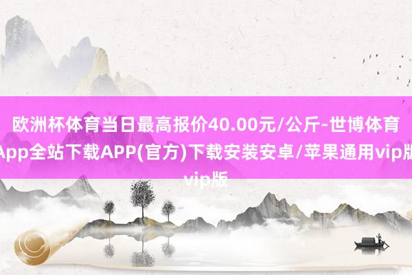 欧洲杯体育当日最高报价40.00元/公斤-世博体育App全站下载APP(官方)下载安装安卓/苹果通用vip版