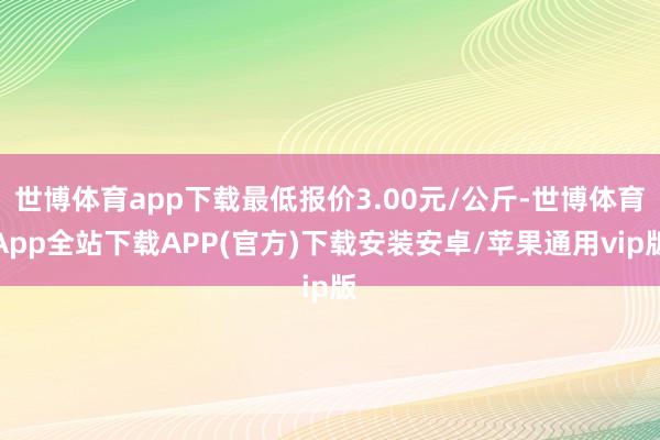 世博体育app下载最低报价3.00元/公斤-世博体育App全站下载APP(官方)下载安装安卓/苹果通用vip版