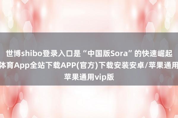 世博shibo登录入口是“中国版Sora”的快速崛起-世博体育App全站下载APP(官方)下载安装安卓/苹果通用vip版