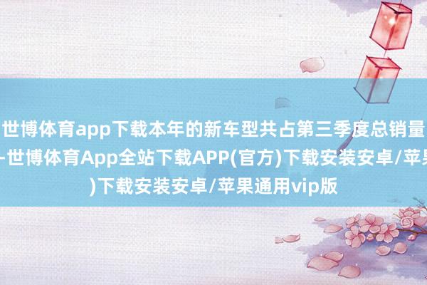 世博体育app下载本年的新车型共占第三季度总销量的60%以上-世博体育App全站下载APP(官方)下载安装安卓/苹果通用vip版