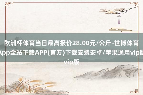 欧洲杯体育当日最高报价28.00元/公斤-世博体育App全站下载APP(官方)下载安装安卓/苹果通用vip版