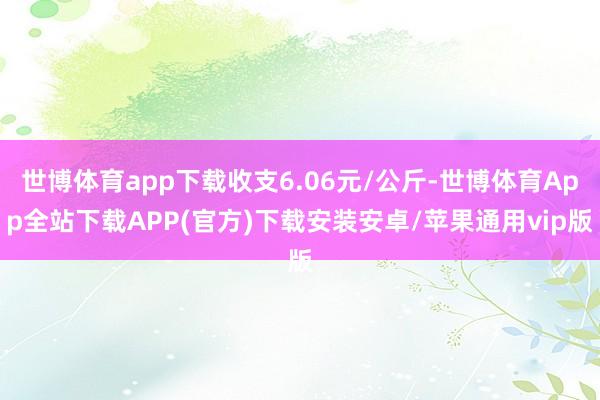 世博体育app下载收支6.06元/公斤-世博体育App全站下载APP(官方)下载安装安卓/苹果通用vip版