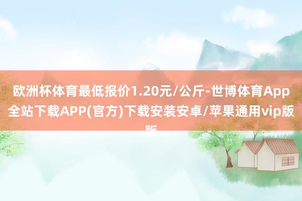 欧洲杯体育最低报价1.20元/公斤-世博体育App全站下载APP(官方)下载安装安卓/苹果通用vip版