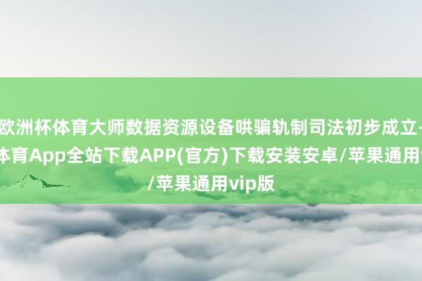 欧洲杯体育大师数据资源设备哄骗轨制司法初步成立-世博体育App全站下载APP(官方)下载安装安卓/苹果通用vip版