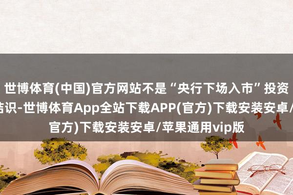 世博体育(中国)官方网站不是“央行下场入市”投资者应当有风险结识-世博体育App全站下载APP(官方)下载安装安卓/苹果通用vip版