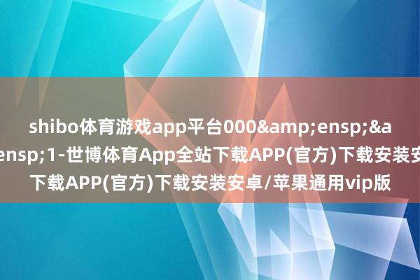 shibo体育游戏app平台000&ensp;&ensp;&ensp;1-世博体育App全站下载APP(官方)下载安装安卓/苹果通用vip版