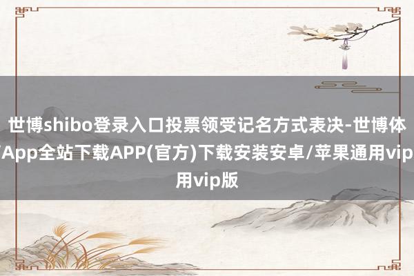 世博shibo登录入口投票领受记名方式表决-世博体育App全站下载APP(官方)下载安装安卓/苹果通用vip版