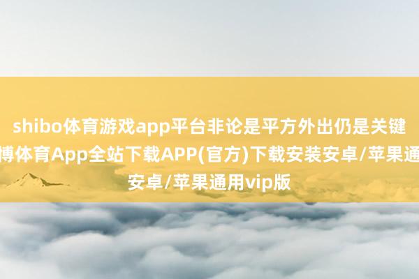 shibo体育游戏app平台非论是平方外出仍是关键蚁合-世博体育App全站下载APP(官方)下载安装安卓/苹果通用vip版