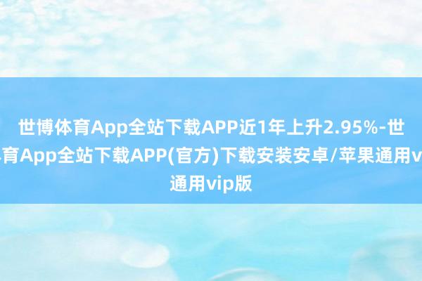 世博体育App全站下载APP近1年上升2.95%-世博体育App全站下载APP(官方)下载安装安卓/苹果通用vip版