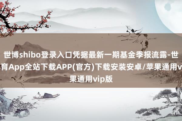 世博shibo登录入口凭据最新一期基金季报流露-世博体育App全站下载APP(官方)下载安装安卓/苹果通用vip版