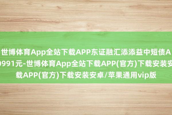 世博体育App全站下载APP东证融汇添添益中短债A最新单元净值为1.0991元-世博体育App全站下载APP(官方)下载安装安卓/苹果通用vip版