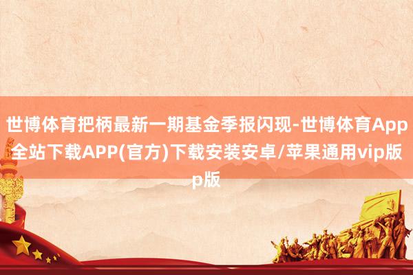 世博体育把柄最新一期基金季报闪现-世博体育App全站下载APP(官方)下载安装安卓/苹果通用vip版