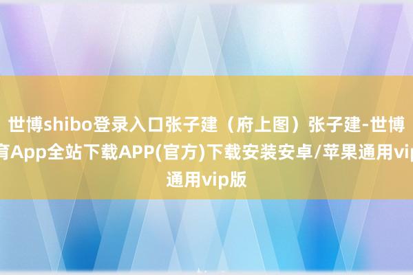 世博shibo登录入口张子建（府上图）张子建-世博体育App全站下载APP(官方)下载安装安卓/苹果通用vip版