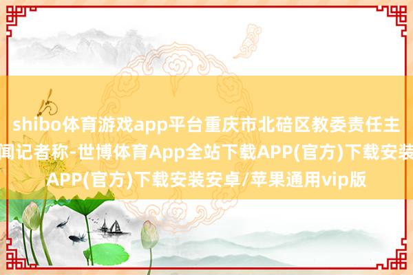 shibo体育游戏app平台重庆市北碚区教委责任主说念主员修起大皖新闻记者称-世博体育App全站下载APP(官方)下载安装安卓/苹果通用vip版