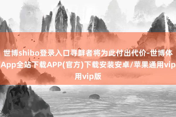 世博shibo登录入口寻衅者将为此付出代价-世博体育App全站下载APP(官方)下载安装安卓/苹果通用vip版