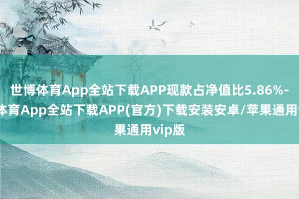 世博体育App全站下载APP现款占净值比5.86%-世博体育App全站下载APP(官方)下载安装安卓/苹果通用vip版