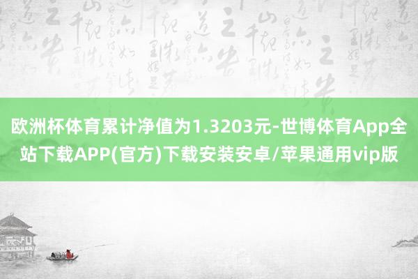 欧洲杯体育累计净值为1.3203元-世博体育App全站下载APP(官方)下载安装安卓/苹果通用vip版