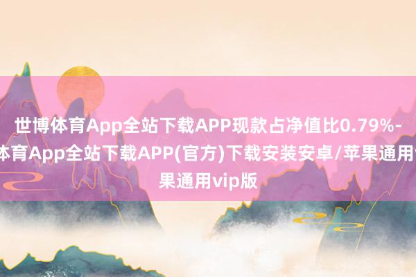 世博体育App全站下载APP现款占净值比0.79%-世博体育App全站下载APP(官方)下载安装安卓/苹果通用vip版