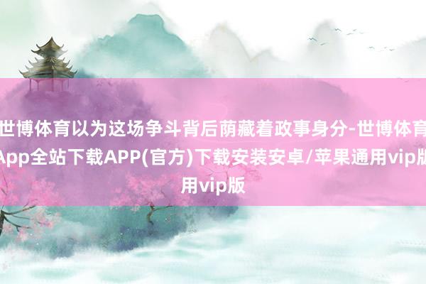 世博体育以为这场争斗背后荫藏着政事身分-世博体育App全站下载APP(官方)下载安装安卓/苹果通用vip版