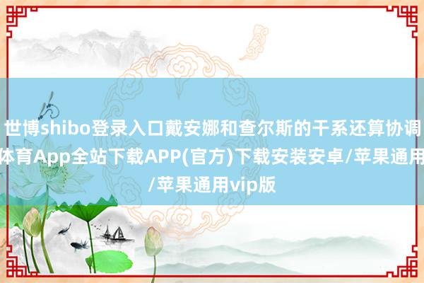 世博shibo登录入口戴安娜和查尔斯的干系还算协调-世博体育App全站下载APP(官方)下载安装安卓/苹果通用vip版