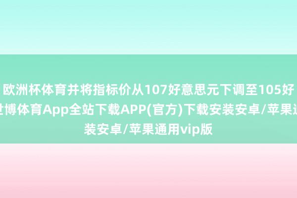 欧洲杯体育并将指标价从107好意思元下调至105好意思元-世博体育App全站下载APP(官方)下载安装安卓/苹果通用vip版