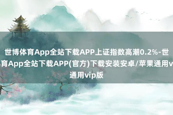 世博体育App全站下载APP上证指数高潮0.2%-世博体育App全站下载APP(官方)下载安装安卓/苹果通用vip版