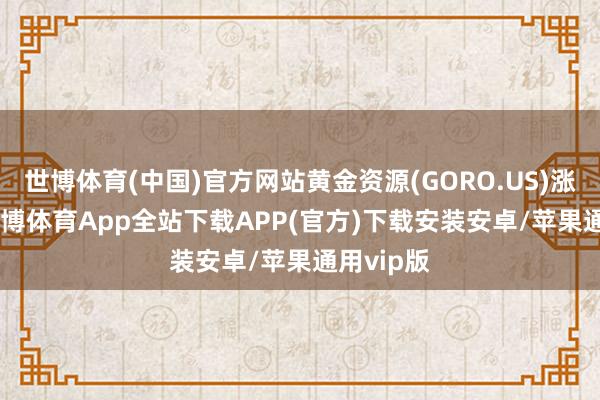 世博体育(中国)官方网站黄金资源(GORO.US)涨3.5%-世博体育App全站下载APP(官方)下载安装安卓/苹果通用vip版