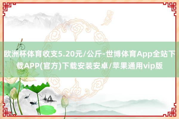 欧洲杯体育收支5.20元/公斤-世博体育App全站下载APP(官方)下载安装安卓/苹果通用vip版