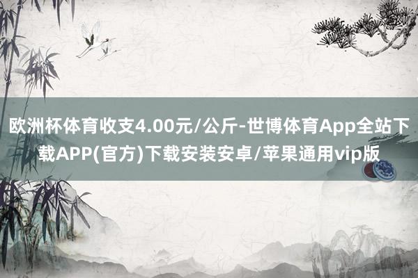 欧洲杯体育收支4.00元/公斤-世博体育App全站下载APP(官方)下载安装安卓/苹果通用vip版