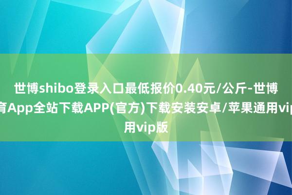 世博shibo登录入口最低报价0.40元/公斤-世博体育App全站下载APP(官方)下载安装安卓/苹果通用vip版