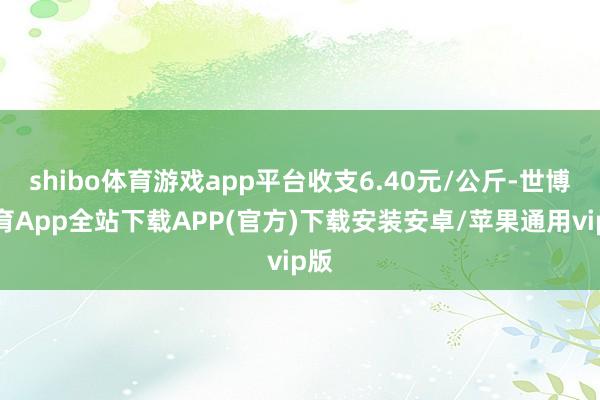 shibo体育游戏app平台收支6.40元/公斤-世博体育App全站下载APP(官方)下载安装安卓/苹果通用vip版