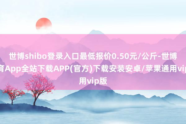 世博shibo登录入口最低报价0.50元/公斤-世博体育App全站下载APP(官方)下载安装安卓/苹果通用vip版