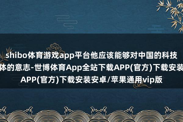 shibo体育游戏app平台他应该能够对中国的科技调动能力有着一个大体的意志-世博体育App全站下载APP(官方)下载安装安卓/苹果通用vip版