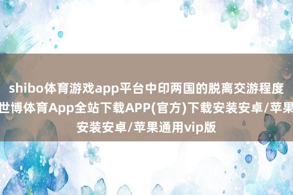 shibo体育游戏app平台中印两国的脱离交游程度还是完成-世博体育App全站下载APP(官方)下载安装安卓/苹果通用vip版