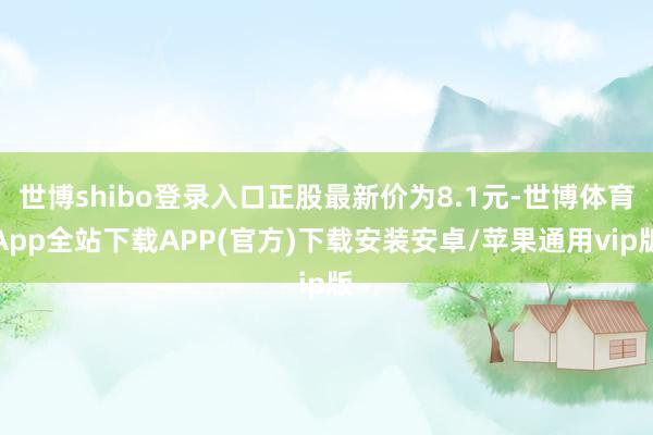 世博shibo登录入口正股最新价为8.1元-世博体育App全站下载APP(官方)下载安装安卓/苹果通用vip版