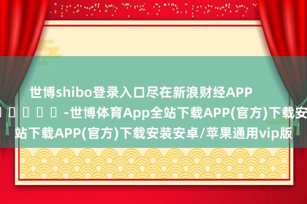 世博shibo登录入口尽在新浪财经APP            													-世博体育App全站下载APP(官方)下载安装安卓/苹果通用vip版