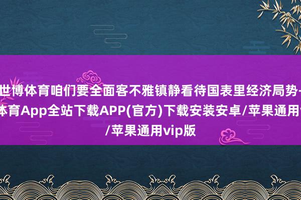 世博体育咱们要全面客不雅镇静看待国表里经济局势-世博体育App全站下载APP(官方)下载安装安卓/苹果通用vip版