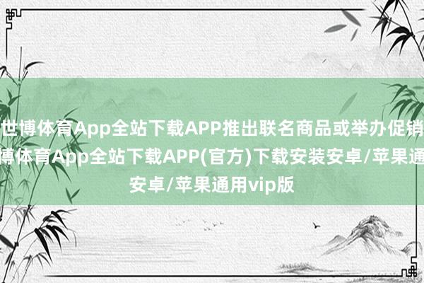 世博体育App全站下载APP推出联名商品或举办促销行动-世博体育App全站下载APP(官方)下载安装安卓/苹果通用vip版