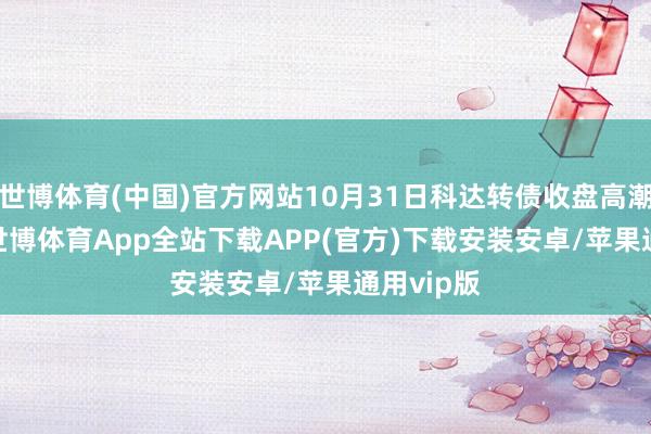 世博体育(中国)官方网站10月31日科达转债收盘高潮3.91%-世博体育App全站下载APP(官方)下载安装安卓/苹果通用vip版