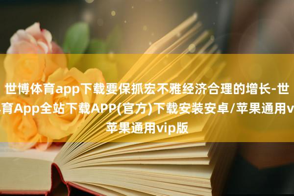 世博体育app下载要保抓宏不雅经济合理的增长-世博体育App全站下载APP(官方)下载安装安卓/苹果通用vip版