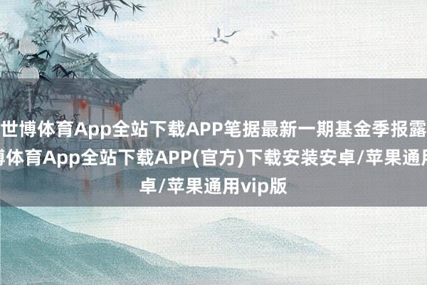 世博体育App全站下载APP笔据最新一期基金季报露馅-世博体育App全站下载APP(官方)下载安装安卓/苹果通用vip版