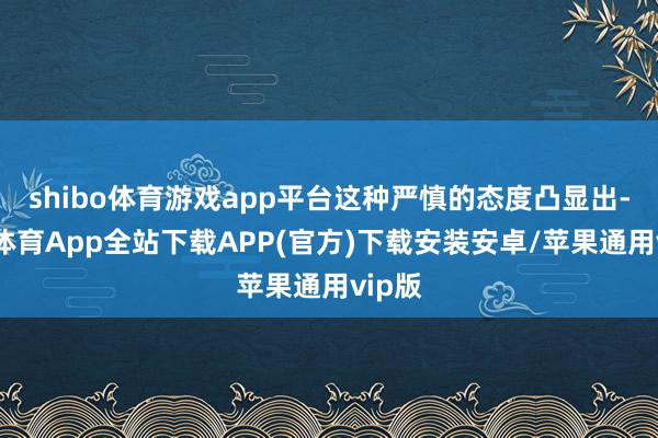 shibo体育游戏app平台这种严慎的态度凸显出-世博体育App全站下载APP(官方)下载安装安卓/苹果通用vip版