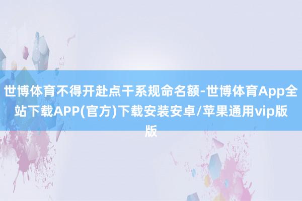 世博体育不得开赴点干系规命名额-世博体育App全站下载APP(官方)下载安装安卓/苹果通用vip版