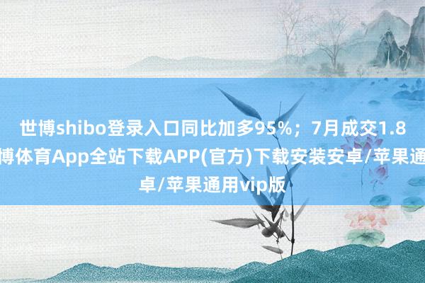 世博shibo登录入口同比加多95%；7月成交1.8万套-世博体育App全站下载APP(官方)下载安装安卓/苹果通用vip版