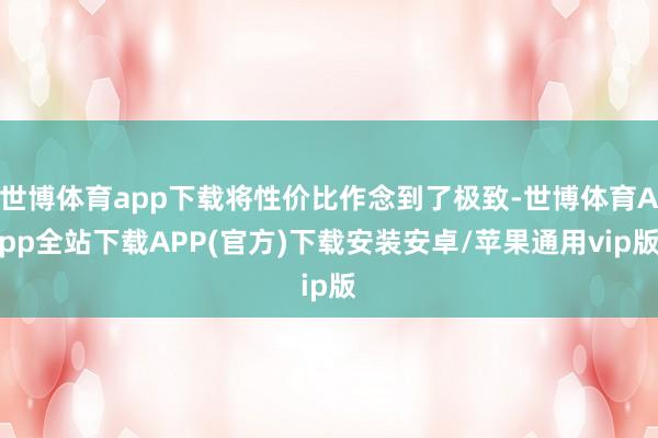 世博体育app下载将性价比作念到了极致-世博体育App全站下载APP(官方)下载安装安卓/苹果通用vip版